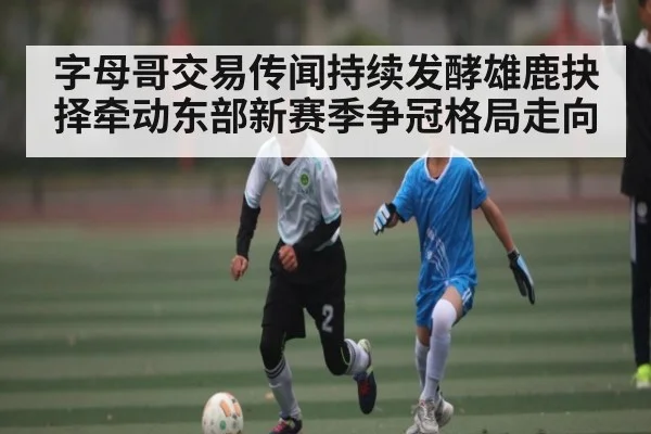 字母哥交易传闻持续发酵雄鹿抉择牵动东部新赛季争冠格局走向