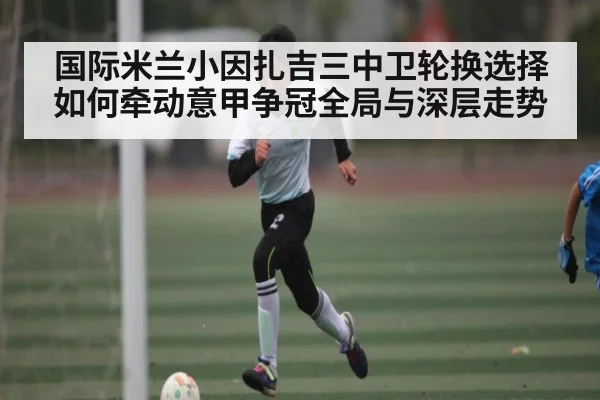 国际米兰小因扎吉三中卫轮换选择如何牵动意甲争冠全局与深层走势